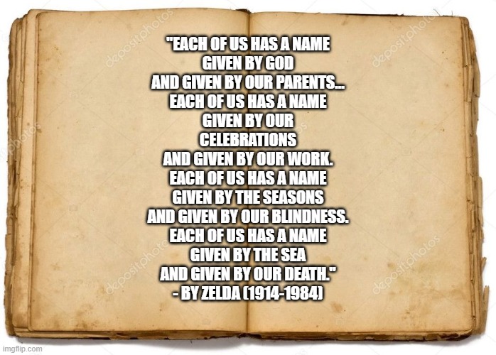 our names | "EACH OF US HAS A NAME
GIVEN BY GOD
AND GIVEN BY OUR PARENTS…
EACH OF US HAS A NAME
GIVEN BY OUR CELEBRATIONS
AND GIVEN BY OUR WORK.
EACH OF US HAS A NAME
GIVEN BY THE SEASONS
AND GIVEN BY OUR BLINDNESS.
EACH OF US HAS A NAME
GIVEN BY THE SEA
AND GIVEN BY OUR DEATH."

- BY ZELDA (1914-1984) | image tagged in old book,names | made w/ Imgflip meme maker