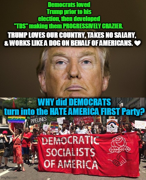 Liberal Insanity | Democrats loved Trump prior to his election, then developed "TDS" making them PROGRESSIVELY CRAZIER. TRUMP LOVES OUR COUNTRY, TAKES NO SALARY, 
& WORKS LIKE A DOG ON BEHALF OF AMERICANS. ❤️; WHY did DEMOCRATS turn into the HATE AMERICA FIRST Party? | image tagged in politics,political meme,donald trump,liberalism,insanity,democrats | made w/ Imgflip meme maker