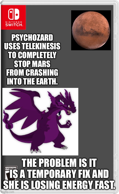 Psychozard is extremely powerful ok. | PSYCHOZARD USES TELEKINESIS TO COMPLETELY STOP MARS FROM CRASHING INTO THE EARTH. THE PROBLEM IS IT IS A TEMPORARY FIX AND SHE IS LOSING ENERGY FAST. | image tagged in nintendo switch,pokemon,mars | made w/ Imgflip meme maker
