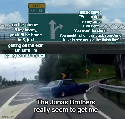 jonas brothers | music plays:
"So turn right
Into my arms
Turn right
You won't be alone
You might fall off this track sometime
Hope to see you on the finish line"; on the phone: 
"Hey honey, yeah i'll be home in 5, just getting off the exit"
Oh sh*t! I'm going to miss my exit! The Jonas Brothers really seem to get me | image tagged in memes,left exit 12 off ramp | made w/ Imgflip meme maker