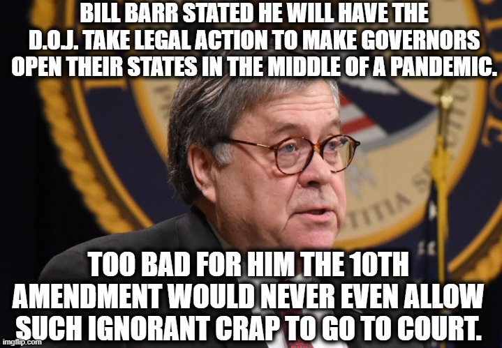 Bill Barr is bluffing again. Minimal research refutes his stupidity. | BILL BARR STATED HE WILL HAVE THE D.O.J. TAKE LEGAL ACTION TO MAKE GOVERNORS OPEN THEIR STATES IN THE MIDDLE OF A PANDEMIC. TOO BAD FOR HIM THE 10TH AMENDMENT WOULD NEVER EVEN ALLOW SUCH IGNORANT CRAP TO GO TO COURT. | image tagged in bill barr,doj,10th amendment,constitution,governor,coronavirus | made w/ Imgflip meme maker