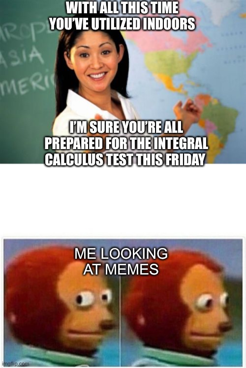 When school’s back in | WITH ALL THIS TIME YOU’VE UTILIZED INDOORS; I’M SURE YOU’RE ALL PREPARED FOR THE INTEGRAL CALCULUS TEST THIS FRIDAY; ME LOOKING AT MEMES | image tagged in memes,unhelpful high school teacher,monkey puppet | made w/ Imgflip meme maker