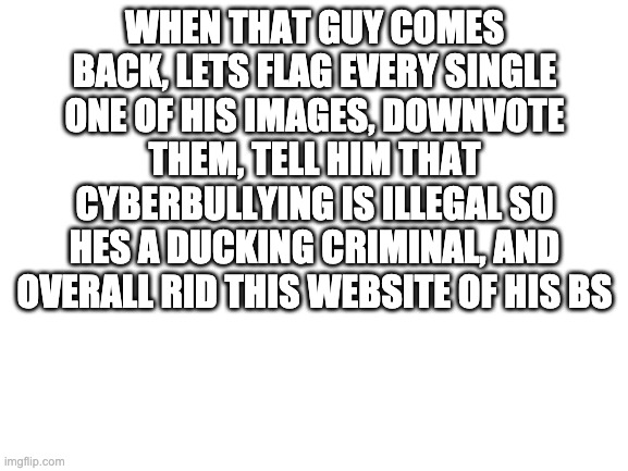 DIE YEET_TASER | WHEN THAT GUY COMES BACK, LETS FLAG EVERY SINGLE ONE OF HIS IMAGES, DOWNVOTE THEM, TELL HIM THAT CYBERBULLYING IS ILLEGAL SO HES A DUCKING CRIMINAL, AND OVERALL RID THIS WEBSITE OF HIS BS | image tagged in blank white template | made w/ Imgflip meme maker