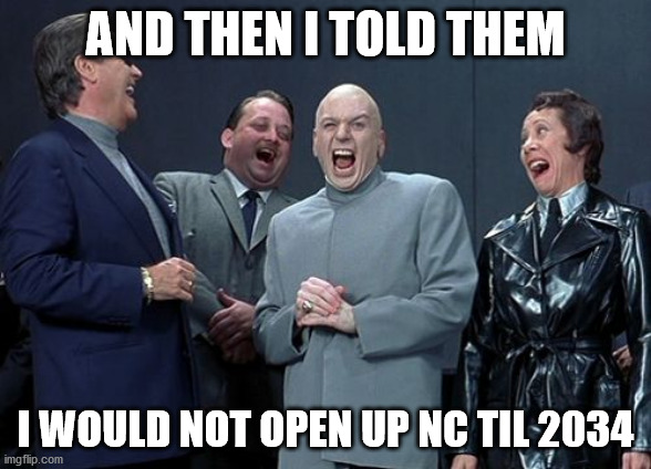 Laughing Villains | AND THEN I TOLD THEM; I WOULD NOT OPEN UP NC TIL 2034 | image tagged in memes,laughing villains | made w/ Imgflip meme maker