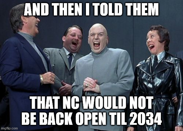 Laughing Villains | AND THEN I TOLD THEM; THAT NC WOULD NOT BE BACK OPEN TIL 2034 | image tagged in memes,laughing villains | made w/ Imgflip meme maker