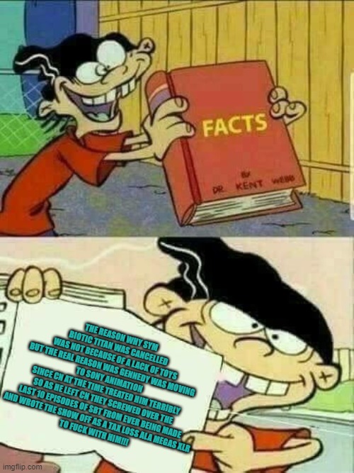 Ed edd n Eddy facts | THE REASON WHY SYM BIOTIC TITAN WAS CANCELLED
WAS NOT BECAUSE OF A LACK OF TOYS
BUT THE REAL REASON WAS GENNEDY WAS MOVING TO SONY ANIMATION
SINCE CN AT THE TIME TREATED HIM TERRIBLY
SO AS HE LEFT CN THEY SCREWED OVER THE LAST 10 EPISODES OF SBT FROM EVER BEING MADE
AND WROTE THE SHOW OFF AS A TAX LOSS ALA MEGAS XLR
TO FUCK WITH HIM!!! | image tagged in ed edd n eddy facts | made w/ Imgflip meme maker