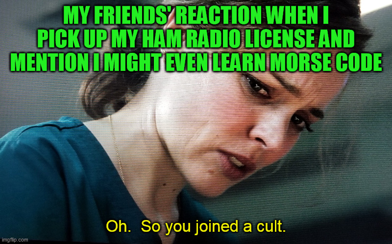 Just hammin' it up | MY FRIENDS' REACTION WHEN I PICK UP MY HAM RADIO LICENSE AND MENTION I MIGHT EVEN LEARN MORSE CODE; Oh.  So you joined a cult. | image tagged in shortwave radio,ham radio,cq,fcc license,amateur radio,morse code | made w/ Imgflip meme maker