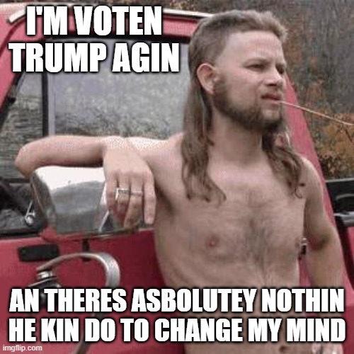2020 Vote! | I'M VOTEN TRUMP AGIN; AN THERES ASBOLUTEY NOTHIN HE KIN DO TO CHANGE MY MIND | image tagged in almost redneck | made w/ Imgflip meme maker