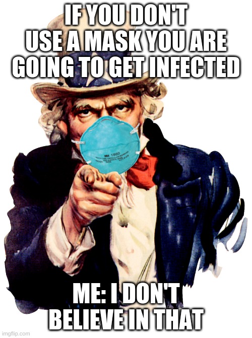 uncle sam i want you to mask n95 covid coronavirus | IF YOU DON'T USE A MASK YOU ARE GOING TO GET INFECTED; ME: I DON'T BELIEVE IN THAT | image tagged in uncle sam i want you to mask n95 covid coronavirus | made w/ Imgflip meme maker