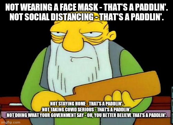 Covid paddlin | NOT WEARING A FACE MASK - THAT'S A PADDLIN'.
NOT SOCIAL DISTANCING - THAT'S A PADDLIN'. NOT STAYING HOME - THAT'S A PADDLIN'.
NOT TAKING COVID SERIOUS - THAT'S A PADDLIN'.
NOT DOING WHAT YOUR GOVERNMENT SAY - OH, YOU BETTER BELIEVE THAT'S A PADDLIN'. | image tagged in memes,that's a paddlin',covid19,covid,the simpsons | made w/ Imgflip meme maker
