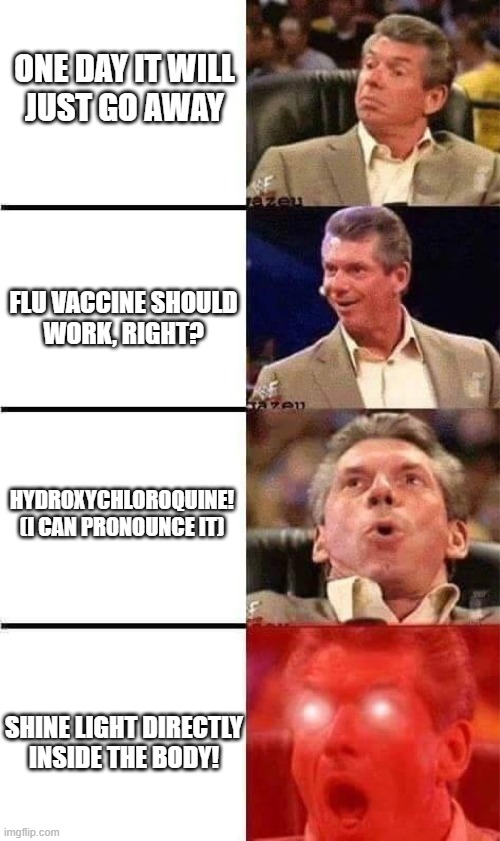 Vince McMahon Reaction w/Glowing Eyes | ONE DAY IT WILL
JUST GO AWAY; FLU VACCINE SHOULD
WORK, RIGHT? HYDROXYCHLOROQUINE!
(I CAN PRONOUNCE IT); SHINE LIGHT DIRECTLY
INSIDE THE BODY! | image tagged in vince mcmahon reaction w/glowing eyes | made w/ Imgflip meme maker