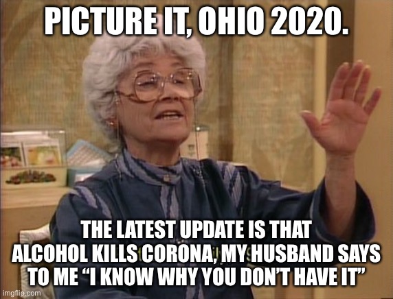 Sophia Picture It | PICTURE IT, OHIO 2020. THE LATEST UPDATE IS THAT ALCOHOL KILLS CORONA, MY HUSBAND SAYS TO ME “I KNOW WHY YOU DON’T HAVE IT” | image tagged in sophia picture it | made w/ Imgflip meme maker