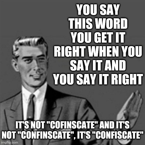 If you're gonna say a word you're gonna get it right when u say it and you're gonna say it right | YOU SAY THIS WORD YOU GET IT RIGHT WHEN YOU SAY IT AND YOU SAY IT RIGHT; IT'S NOT "COFINSCATE" AND IT'S NOT "CONFINSCATE", IT'S "CONFISCATE" | image tagged in correction guy,memes | made w/ Imgflip meme maker