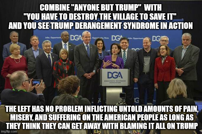 TDS in Action | COMBINE "ANYONE BUT TRUMP"  WITH
"YOU HAVE TO DESTROY THE VILLAGE TO SAVE IT" 
AND YOU SEE TRUMP DERANGEMENT SYNDROME IN ACTION; THE LEFT HAS NO PROBLEM INFLICTING UNTOLD AMOUNTS OF PAIN,
MISERY, AND SUFFERING ON THE AMERICAN PEOPLE AS LONG AS
THEY THINK THEY CAN GET AWAY WITH BLAMING IT ALL ON TRUMP | image tagged in tds | made w/ Imgflip meme maker