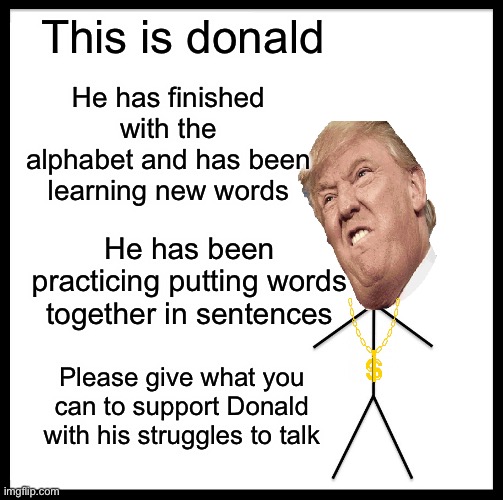Save donald | This is donald; He has finished with the alphabet and has been learning new words; He has been practicing putting words together in sentences; Please give what you can to support Donald with his struggles to talk | image tagged in memes,be like bill,donald trump,trump | made w/ Imgflip meme maker
