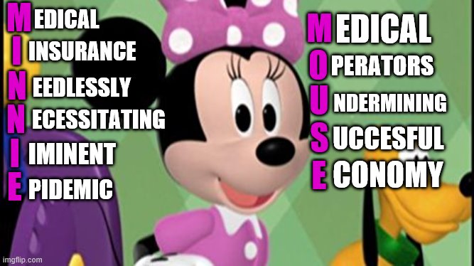 minnie mouse concerned | M; EDICAL; M; EDICAL; I; INSURANCE; PERATORS; O; EEDLESSLY; N; U; NDERMINING; N; ECESSITATING; S; UCCESFUL; I; IMINENT; E; CONOMY; E; PIDEMIC | image tagged in minnie mouse concerned | made w/ Imgflip meme maker