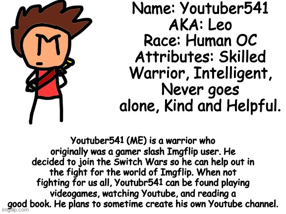 Just so you know...Leo isn't actually my real name. | Name: Youtuber541
AKA: Leo
Race: Human OC
Attributes: Skilled Warrior, Intelligent, Never goes alone, Kind and Helpful. Youtuber541 (ME) is a warrior who originally was a gamer slash Imgflip user. He decided to join the Switch Wars so he can help out in the fight for the world of Imgflip. When not fighting for us all, Youtubr541 can be found playing videogames, watching Youtube, and reading a good book. He plans to sometime create his own Youtube channel. | image tagged in blank white template,youtuber541,ocs,awesome | made w/ Imgflip meme maker