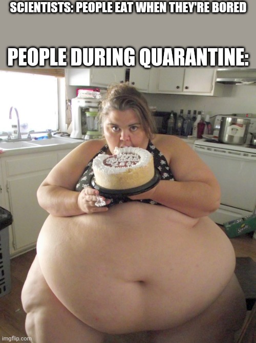 Happy Birthday Fat Girl | SCIENTISTS: PEOPLE EAT WHEN THEY'RE BORED; PEOPLE DURING QUARANTINE: | image tagged in happy birthday fat girl | made w/ Imgflip meme maker