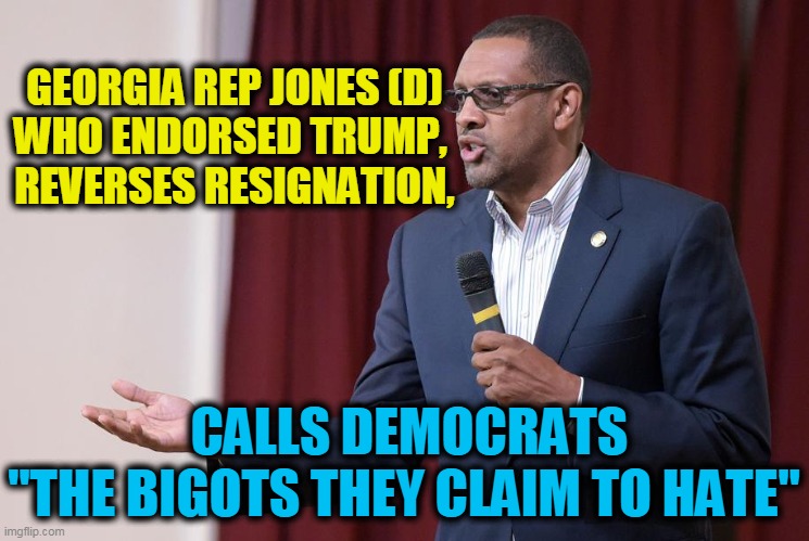 Rep. Vernon Jones ---- 'Country before my party' | GEORGIA REP JONES (D)
WHO ENDORSED TRUMP, 
REVERSES RESIGNATION, CALLS DEMOCRATS




"THE BIGOTS THEY CLAIM TO HATE" | image tagged in politics,political meme,patriots,donald trump,democrats,democratic party | made w/ Imgflip meme maker