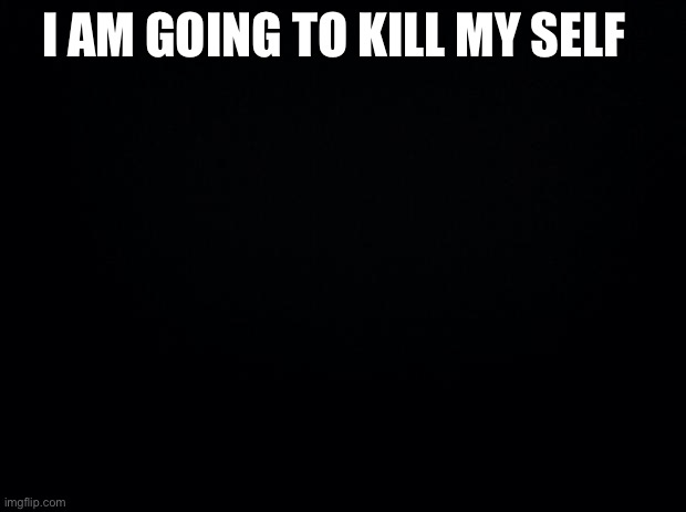 Bye | I AM GOING TO KILL MY SELF | image tagged in black background | made w/ Imgflip meme maker