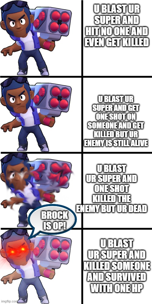 Brawl stars brock | U BLAST UR SUPER AND HIT NO ONE AND EVEN GET KILLED; U BLAST UR SUPER AND GET ONE SHOT ON SOMEONE AND GET KILLED BUT UR ENEMY IS STILL ALIVE; U BLAST UR SUPER AND ONE SHOT KILLED THE ENEMY BUT UR DEAD; BROCK IS OP! U BLAST UR SUPER AND KILLED SOMEONE AND SURVIVED WITH ONE HP | image tagged in brawl stars brock | made w/ Imgflip meme maker