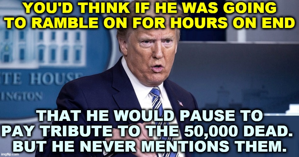 All Trump ever mourns is blows to his tender ego. | YOU'D THINK IF HE WAS GOING TO RAMBLE ON FOR HOURS ON END; THAT HE WOULD PAUSE TO PAY TRIBUTE TO THE 50,000 DEAD. 
BUT HE NEVER MENTIONS THEM. | image tagged in trump,coronavirus,covid-19,endless,talk,speech | made w/ Imgflip meme maker
