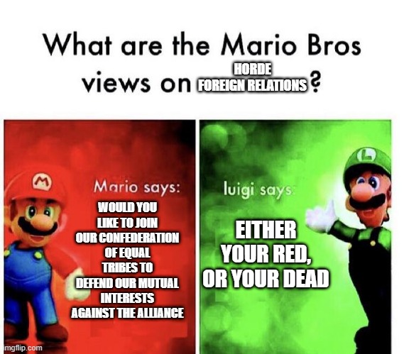Mario Bros Views | HORDE FOREIGN RELATIONS; WOULD YOU LIKE TO JOIN OUR CONFEDERATION OF EQUAL TRIBES TO DEFEND OUR MUTUAL INTERESTS AGAINST THE ALLIANCE; EITHER YOUR RED, OR YOUR DEAD | image tagged in mario bros views,world of warcraft | made w/ Imgflip meme maker