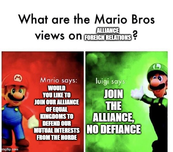 Mario Bros Views | ALLIANCE FOREIGN RELATIONS; WOULD YOU LIKE TO JOIN OUR ALLIANCE OF EQUAL KINGDOMS TO DEFEND OUR MUTUAL INTERESTS FROM THE HORDE; JOIN THE ALLIANCE, NO DEFIANCE | image tagged in mario bros views,world of warcraft | made w/ Imgflip meme maker