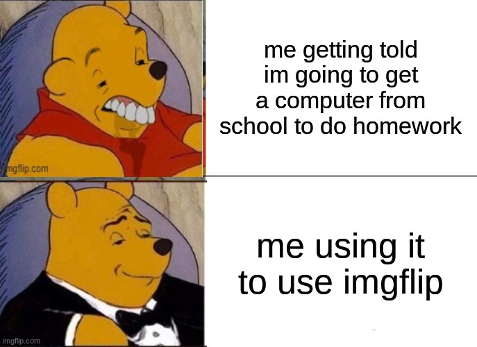 haha | me getting told im going to get a computer from school to do homework; me using it to use imgflip | image tagged in memes,tuxedo winnie the pooh | made w/ Imgflip meme maker