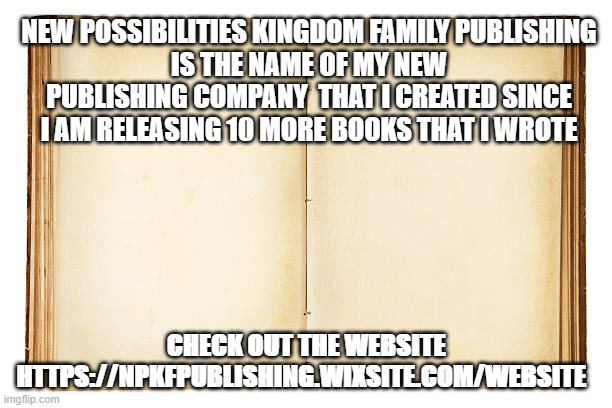 Open book  | NEW POSSIBILITIES KINGDOM FAMILY PUBLISHING
IS THE NAME OF MY NEW PUBLISHING COMPANY  THAT I CREATED SINCE I AM RELEASING 10 MORE BOOKS THAT I WROTE; CHECK OUT THE WEBSITE

HTTPS://NPKFPUBLISHING.WIXSITE.COM/WEBSITE | image tagged in open book | made w/ Imgflip meme maker