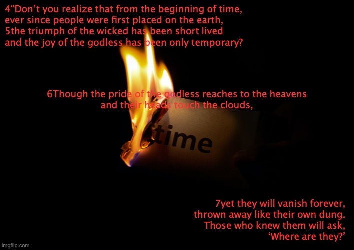 Vanished Without A Trace | 4“Don’t you realize that from the beginning of time,
ever since people were first placed on the earth,
5the triumph of the wicked has been short lived
and the joy of the godless has been only temporary? 6Though the pride of the godless reaches to the heavens
and their heads touch the clouds, 7yet they will vanish forever,
thrown away like their own dung.
Those who knew them will ask,
‘Where are they?’ | image tagged in conceited,egotistic,selfish,self-centered,vain | made w/ Imgflip meme maker