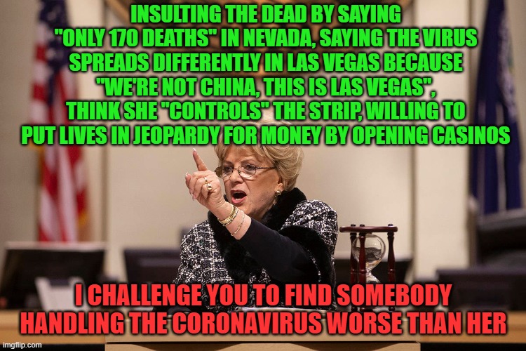 I live in Vegas. It sickens me some people wish she was the Governor... she's done absolutely nothing but sit on her ass. | INSULTING THE DEAD BY SAYING "ONLY 170 DEATHS" IN NEVADA, SAYING THE VIRUS SPREADS DIFFERENTLY IN LAS VEGAS BECAUSE "WE'RE NOT CHINA, THIS IS LAS VEGAS", THINK SHE "CONTROLS" THE STRIP, WILLING TO PUT LIVES IN JEOPARDY FOR MONEY BY OPENING CASINOS; I CHALLENGE YOU TO FIND SOMEBODY HANDLING THE CORONAVIRUS WORSE THAN HER | image tagged in mayor goodman,las vegas,coronavirus,covid-19,casino,money | made w/ Imgflip meme maker