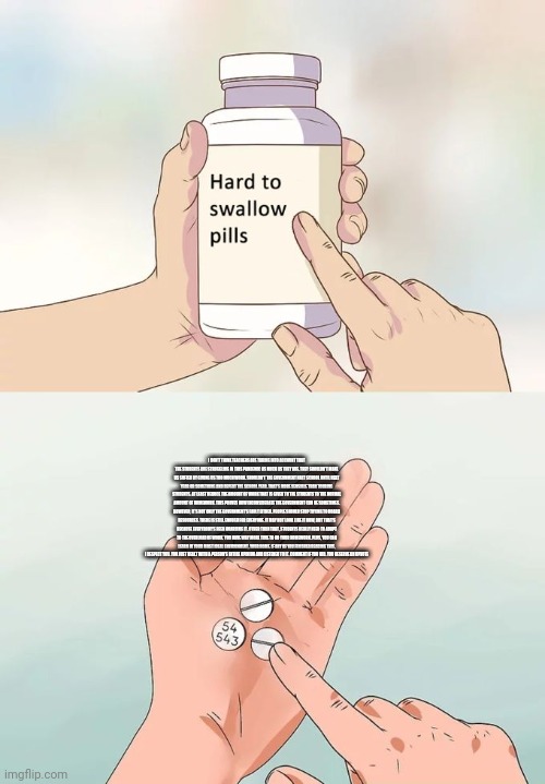 Hard To Swallow Pills | I DON'T THINK TEACHERS ARE TAKING INTO ACCOUNT THAT THE STUDENTS ARE STRUGGLING IN THIS PANDEMIC AS MUCH AS THEY ARE. THEY SHOULDN'T MAKE US SUFFER BY GIVING US TOO MUCH WORK. SHOULDN'T THE GOVERNMENT HALT SCHOOL UNTIL NEXT YEAR OR SOMETHING AND REPEAT THE SCHOOL YEAR. THAT'S MORE SENSIBLE THAN TOURING STUDENTS. AT LEAST REDUCE THE AMOUNT OF WORK THAT IS GIVEN TO THE STUDENTS TO THE NORMAL AMOUNT OF HOMEWORK. THIS PROVES HOW INCONSIDERATE THE GOVERNMENT CAN BE SOMETIMES. HOWEVER, IT'S NOT ONLY THE GOVERNMENT'S FAULT EITHER. PEOPLE SHOULD STOP TRYING TO HOARD RESOURCES. THERE IS STILL ENOUGH FOR EVERYONE. IT MAY NOT LOOK LIKE IT NOW, BUT THAT'S BECAUSE EVERYBODY'S BEEN HOARDING IT. OTHER THAN THAT, STUDENTS REALLY NEED TO ADAPT TO THE OVERLOAD OF WORK. YOU HAVE WAY MORE TIME TO DO YOUR HOMEWORK. PLUS, YOU CAN LEARN IN YOUR MOST IDEAL ENVIRONMENT, YOUR HOME. IF ANY OF YOU FINISHED READING THIS, I RESPECT YOU. YOU JUST DEALT WITH A PERSON'S ENTIRE OPINION AND LISTENED TO IT. COMMENT IF YOU DID. YOU DESERVE AN UPVOTE | image tagged in memes,hard to swallow pills | made w/ Imgflip meme maker