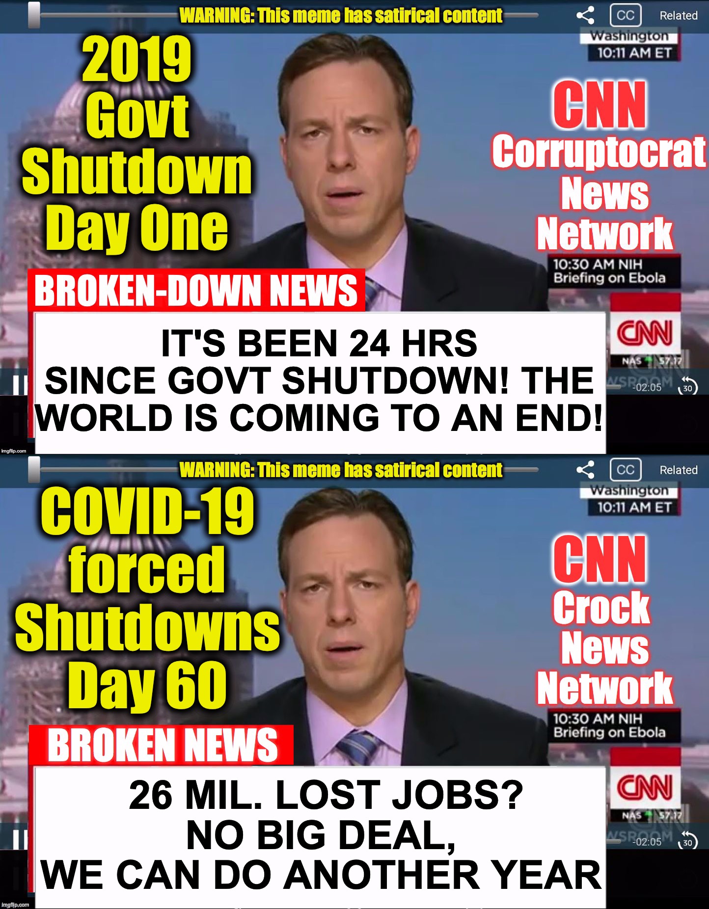 2019 Govt Shutdown Day One; IT'S BEEN 24 HRS SINCE GOVT SHUTDOWN! THE WORLD IS COMING TO AN END! COVID-19 forced Shutdowns Day 60; 26 MIL. LOST JOBS?
NO BIG DEAL, WE CAN DO ANOTHER YEAR | image tagged in cnn crock news network,cnn corruptocrat news network,covid-19,coronavirus | made w/ Imgflip meme maker
