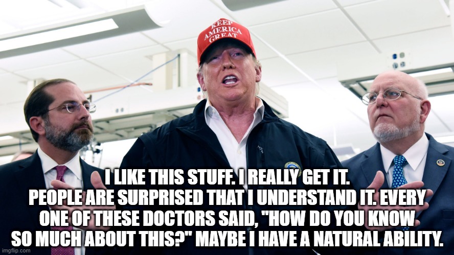 Trump on his understanding of science | I LIKE THIS STUFF. I REALLY GET IT. PEOPLE ARE SURPRISED THAT I UNDERSTAND IT. EVERY ONE OF THESE DOCTORS SAID, "HOW DO YOU KNOW SO MUCH ABOUT THIS?" MAYBE I HAVE A NATURAL ABILITY. | image tagged in trump,facepalm,science,coronavirus,covid-19,doctors | made w/ Imgflip meme maker