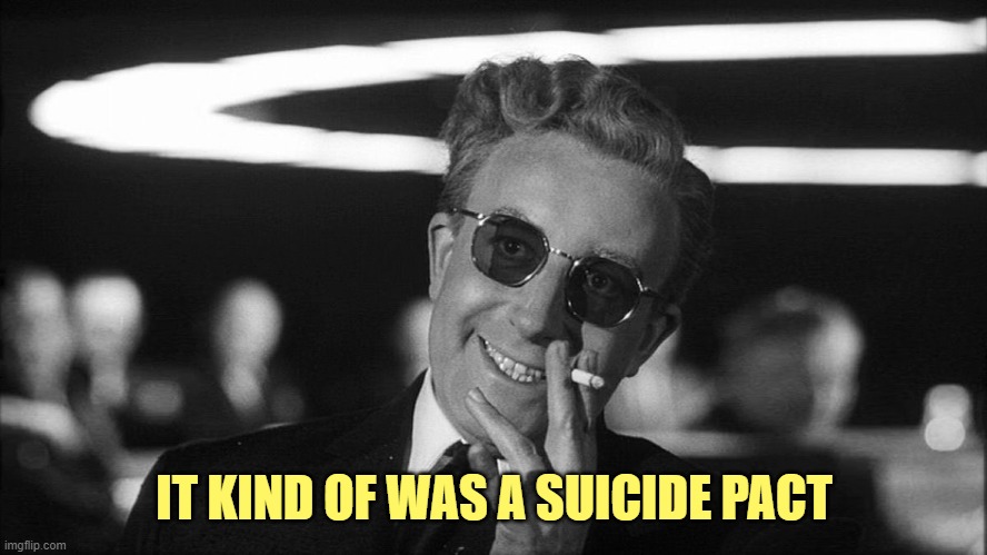 Doctor Strangelove says... | IT KIND OF WAS A SUICIDE PACT | image tagged in doctor strangelove says | made w/ Imgflip meme maker