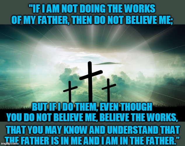 Doubt | "IF I AM NOT DOING THE WORKS OF MY FATHER, THEN DO NOT BELIEVE ME;; BUT IF I DO THEM, EVEN THOUGH YOU DO NOT BELIEVE ME, BELIEVE THE WORKS, THAT YOU MAY KNOW AND UNDERSTAND THAT THE FATHER IS IN ME AND I AM IN THE FATHER.” | image tagged in doubt | made w/ Imgflip meme maker