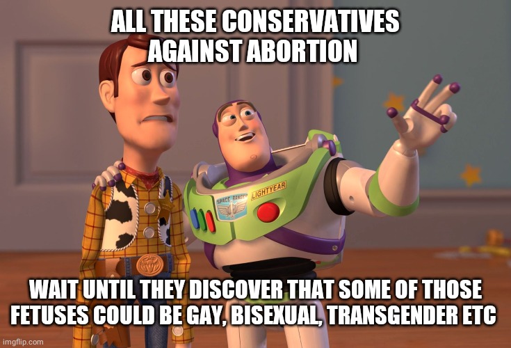 X, X Everywhere Meme | ALL THESE CONSERVATIVES AGAINST ABORTION WAIT UNTIL THEY DISCOVER THAT SOME OF THOSE FETUSES COULD BE GAY, BISEXUAL, TRANSGENDER ETC | image tagged in memes,x x everywhere | made w/ Imgflip meme maker