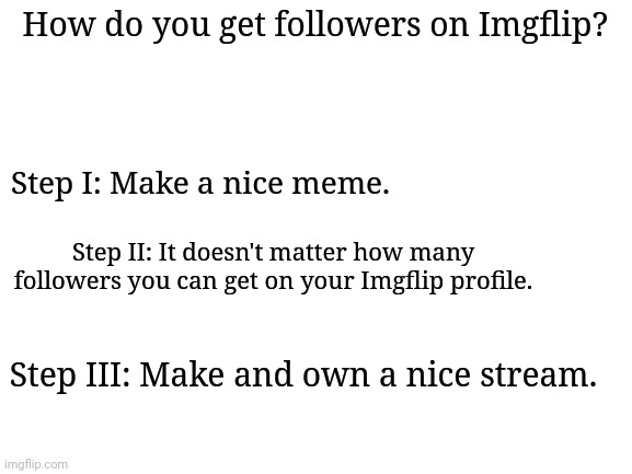 "A guide for getting followers on Imgflip" | How do you get followers on Imgflip? Step I: Make a nice meme. Step II: It doesn't matter how many followers you can get on your Imgflip profile. Step III: Make and own a nice stream. | image tagged in blank white template,imgflip,followers | made w/ Imgflip meme maker