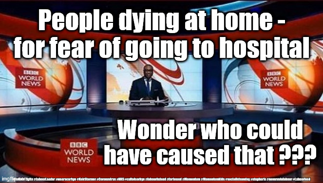 BBC News - Corona Virus | People dying at home - for fear of going to hospital; Wonder who could have caused that ??? #Labour #gtto #LabourLeader #wearecorbyn #KeirStarmer #Coronavirus #NHS #cultofcorbyn #labourisdead #toriesout #Momentum #Momentumkids #socialistsunday #stopboris #nevervotelabour #Labourleak | image tagged in bbc news,coronavirus,covid-19,fake news,labourisdead,cultofcorbyn | made w/ Imgflip meme maker