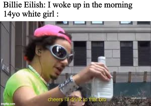 Billie Eilish fans be like | Billie Eilish: I woke up in the morning

14yo white girl : | image tagged in cheers i'll drink to that bro | made w/ Imgflip meme maker