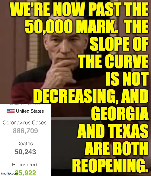 Friday April 24. | WE'RE NOW PAST THE
50,000 MARK.  THE
SLOPE OF
THE CURVE
IS NOT
DECREASING, AND
GEORGIA
AND TEXAS
ARE BOTH
REOPENING. | image tagged in picard thinking,memes,covid-19,money over life | made w/ Imgflip meme maker