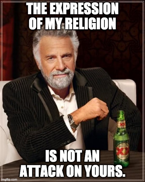 The Most Interesting Man In The World Meme | THE EXPRESSION OF MY RELIGION; IS NOT AN ATTACK ON YOURS. | image tagged in memes,the most interesting man in the world,religious freedom,freedom,self expression | made w/ Imgflip meme maker