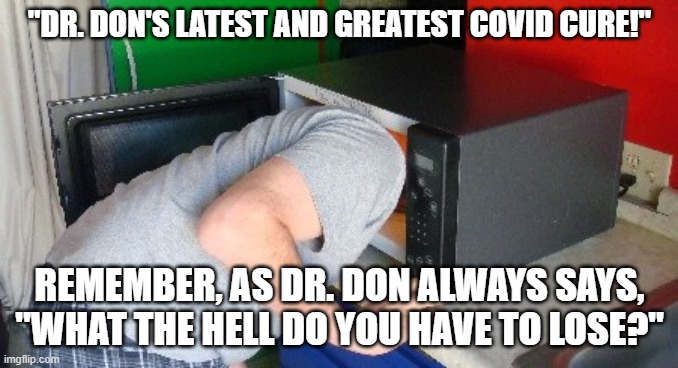 Dr. Don's Greatest Cure | "DR. DON'S LATEST AND GREATEST COVID CURE!"; REMEMBER, AS DR. DON ALWAYS SAYS,
"WHAT THE HELL DO YOU HAVE TO LOSE?" | image tagged in covid-19,donald trump,coronavirus | made w/ Imgflip meme maker