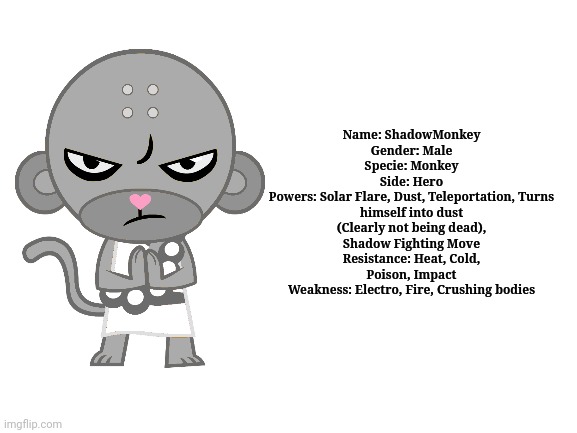 ShadowMonkey (HTF OC Profile) | Name: ShadowMonkey
Gender: Male
Specie: Monkey
Side: Hero
Powers: Solar Flare, Dust, Teleportation, Turns himself into dust (Clearly not being dead), Shadow Fighting Move
Resistance: Heat, Cold, Poison, Impact
Weakness: Electro, Fire, Crushing bodies | image tagged in blank white template,happy tree friends | made w/ Imgflip meme maker