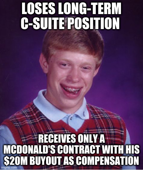 Bad Luck Brian -- Revenge on Bullies Universe Edition | LOSES LONG-TERM C-SUITE POSITION; RECEIVES ONLY A MCDONALD'S CONTRACT WITH HIS $20M BUYOUT AS COMPENSATION | image tagged in memes,bad luck brian | made w/ Imgflip meme maker