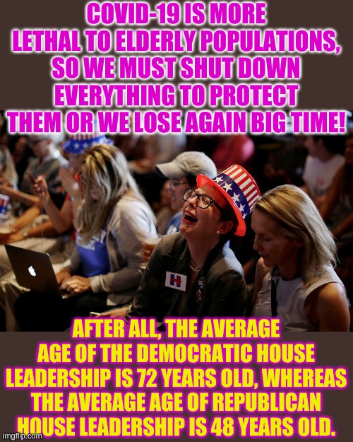 Politician Lives Matter! Your overall well being, not so much. | COVID-19 IS MORE LETHAL TO ELDERLY POPULATIONS, SO WE MUST SHUT DOWN EVERYTHING TO PROTECT THEM OR WE LOSE AGAIN BIG TIME! AFTER ALL, THE AVERAGE AGE OF THE DEMOCRATIC HOUSE LEADERSHIP IS 72 YEARS OLD, WHEREAS THE AVERAGE AGE OF REPUBLICAN HOUSE LEADERSHIP IS 48 YEARS OLD. | image tagged in crying democrats | made w/ Imgflip meme maker