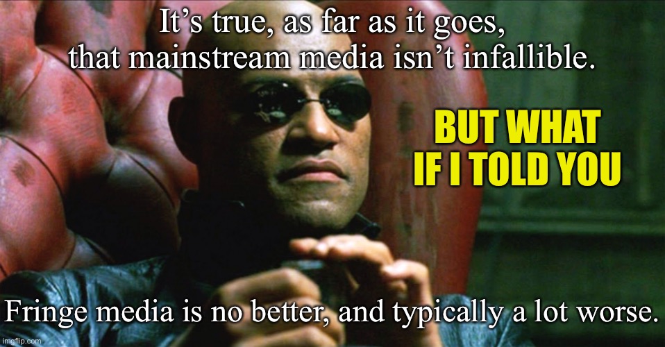We have to get our news from somewhere. The best protection against media bias is reading widely and using common sense. | It’s true, as far as it goes, that mainstream media isn’t infallible. BUT WHAT IF I TOLD YOU; Fringe media is no better, and typically a lot worse. | image tagged in laurence fishburne morpheus,biased media,mainstream media,media,media bias,information | made w/ Imgflip meme maker