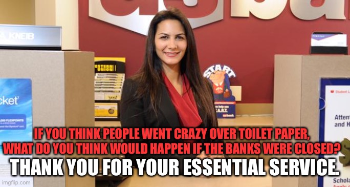 Lady teller | IF YOU THINK PEOPLE WENT CRAZY OVER TOILET PAPER, WHAT DO YOU THINK WOULD HAPPEN IF THE BANKS WERE CLOSED? THANK YOU FOR YOUR ESSENTIAL SERVICE. | image tagged in lady teller | made w/ Imgflip meme maker