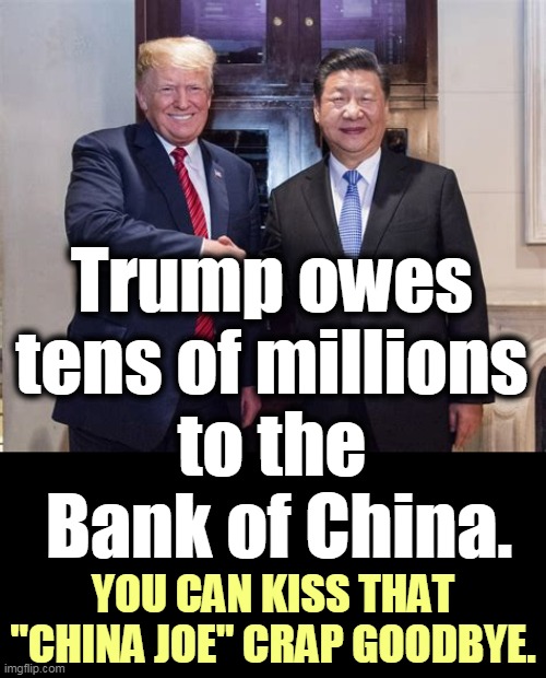 Always in hock to foreigners. Is this why Trump refused to criticize China in January and February? | Trump owes 
tens of millions 
to the 
Bank of China. YOU CAN KISS THAT "CHINA JOE" CRAP GOODBYE. | image tagged in trump and xi - soft on china because trump owes them millions,trump,soft,china,xi,loan | made w/ Imgflip meme maker